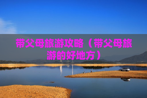 带父母旅游攻略（带父母旅游的好地方）
