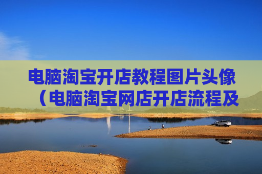 电脑淘宝开店教程图片头像（电脑淘宝网店开店流程及步骤）