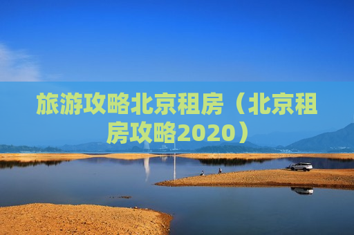 旅游攻略北京租房（北京租房攻略2020）