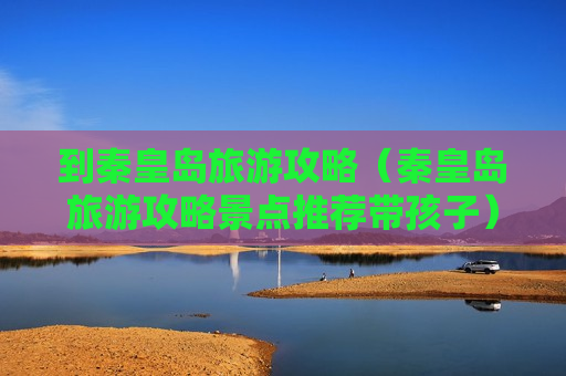 到秦皇岛旅游攻略（秦皇岛旅游攻略景点推荐带孩子）