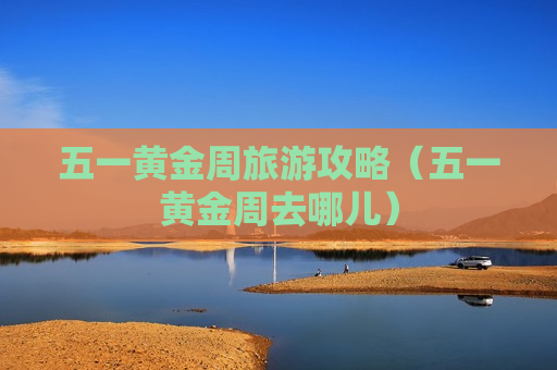 五一黄金周旅游攻略（五一黄金周去哪儿）