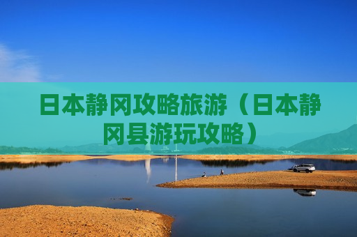 日本静冈攻略旅游（日本静冈县游玩攻略）