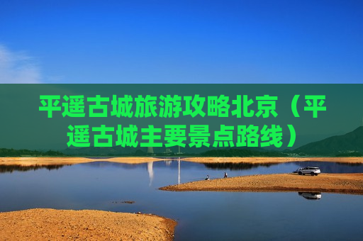 平遥古城旅游攻略北京（平遥古城主要景点路线）