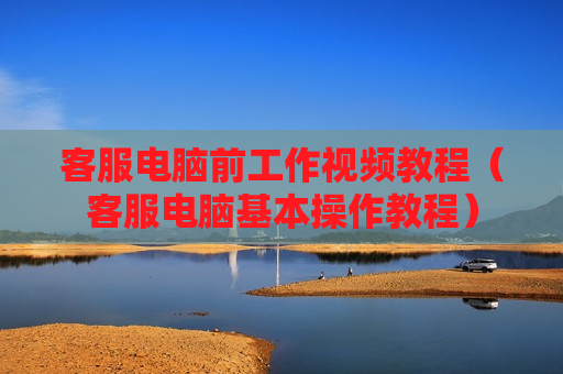 客服电脑前工作视频教程（客服电脑基本操作教程）