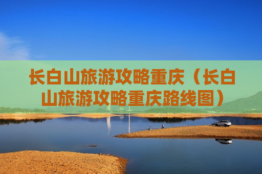 长白山旅游攻略重庆（长白山旅游攻略重庆路线图）