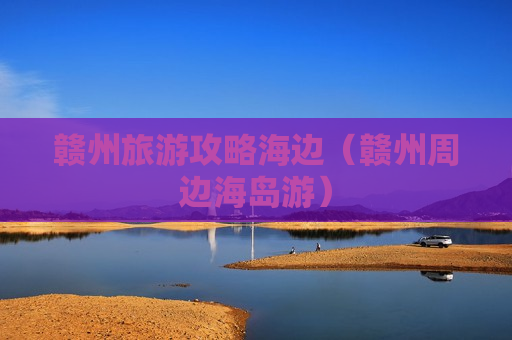 赣州旅游攻略海边（赣州周边海岛游）