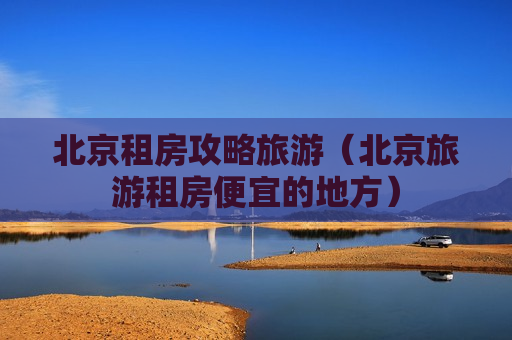 北京租房攻略旅游（北京旅游租房便宜的地方）