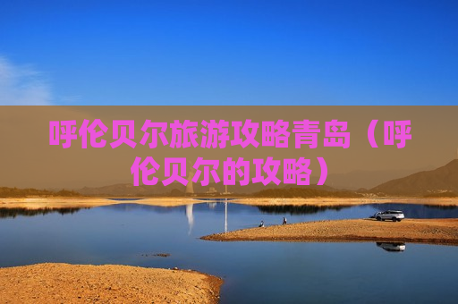 呼伦贝尔旅游攻略青岛（呼伦贝尔的攻略）