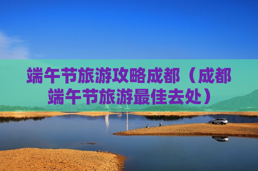 端午节旅游攻略成都（成都端午节旅游最佳去处）